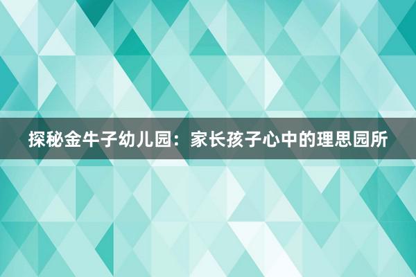 探秘金牛子幼儿园：家长孩子心中的理思园所